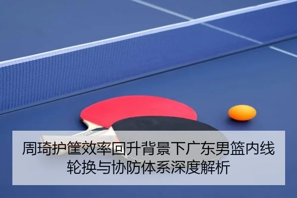 周琦护筐效率回升背景下广东男篮内线轮换与协防体系深度解析(JIUZHOU)